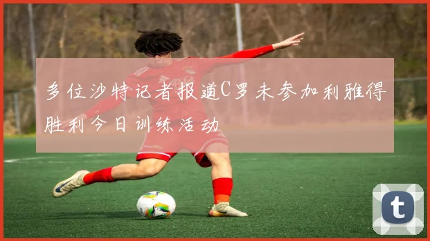 多位沙特记者报道C罗未参加利雅得胜利今日训练活动