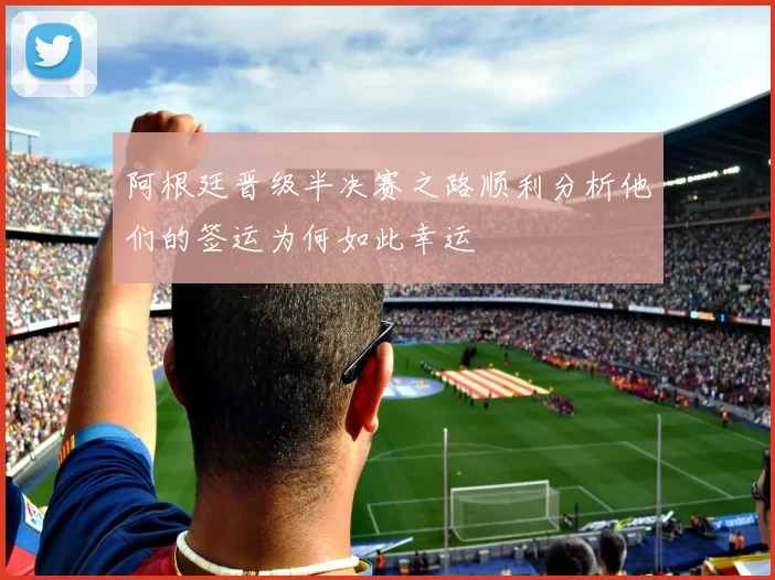 阿根廷晋级半决赛之路顺利分析他们的签运为何如此幸运