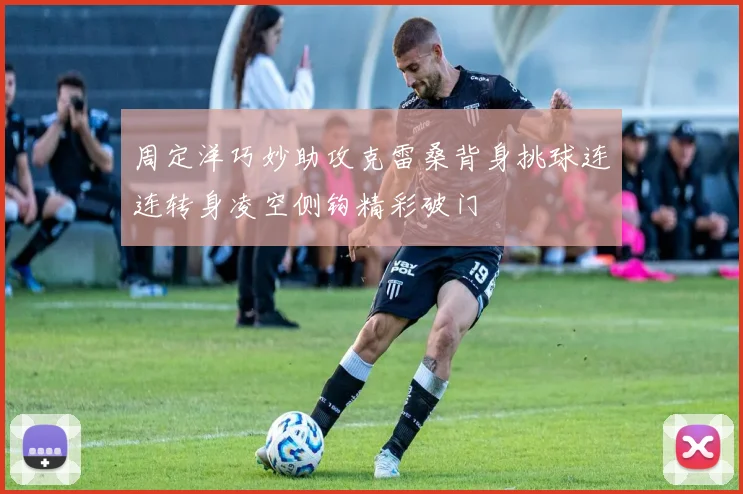 周定洋巧妙助攻克雷桑背身挑球连连转身凌空侧钩精彩破门