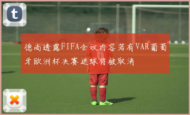 德尚透露FIFA会议内容若有VAR葡萄牙欧洲杯决赛进球将被取消