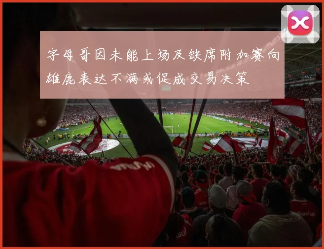 字母哥因未能上场及缺席附加赛向雄鹿表达不满或促成交易决策