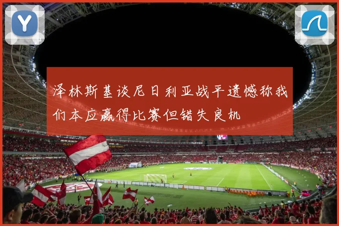 泽林斯基谈尼日利亚战平遗憾称我们本应赢得比赛但错失良机
