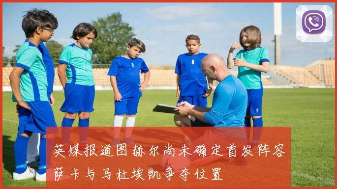 英媒报道图赫尔尚未确定首发阵容萨卡与马杜埃凯争夺位置