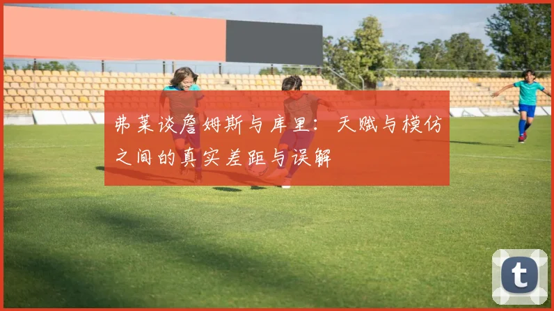 弗莱谈詹姆斯与库里：天赋与模仿之间的真实差距与误解