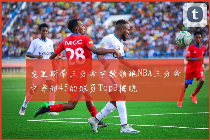 克里斯蒂三分命中数领跑NBA三分命中率超45的球员Top3揭晓