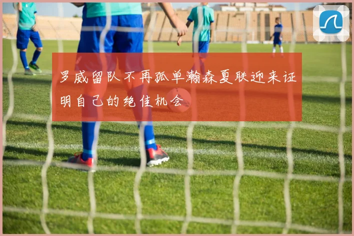 罗威留队不再孤单瀚森夏联迎来证明自己的绝佳机会