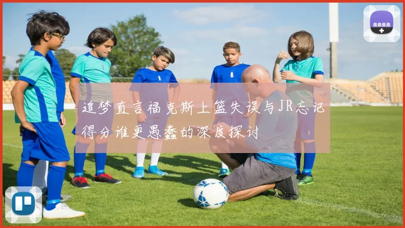 追梦直言福克斯上篮失误与JR忘记得分谁更愚蠢的深度探讨