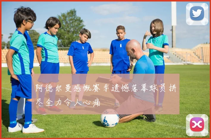 阿德尔曼感慨赛季遗憾落幕球员拼尽全力令人心痛