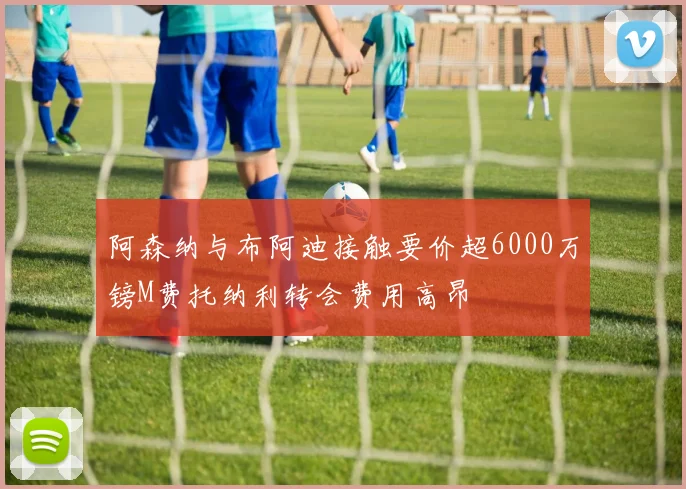阿森纳与布阿迪接触要价超6000万镑M费托纳利转会费用高昂