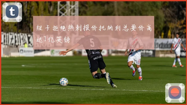 纽卡拒绝热刺报价托纳利总要价高达1亿英镑