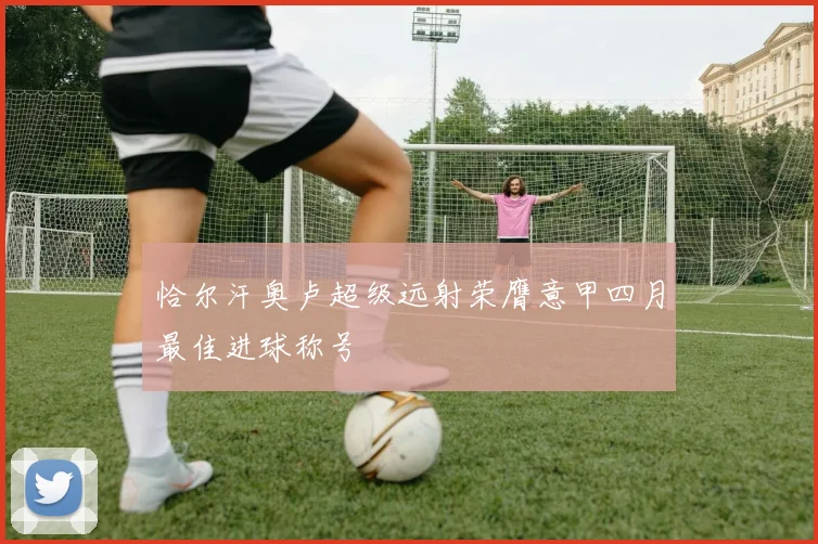 恰尔汗奥卢超级远射荣膺意甲四月最佳进球称号