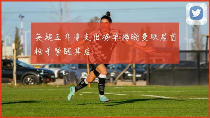 英超五年净支出榜单揭晓曼联居首枪手紧随其后