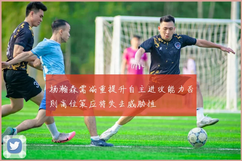 杨瀚森需减重提升自主进攻能力否则高位策应将失去威胁性