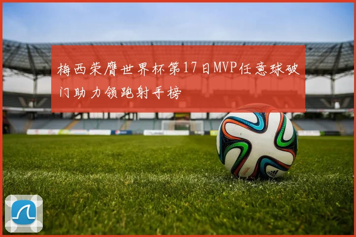 梅西荣膺世界杯第17日MVP任意球破门助力领跑射手榜