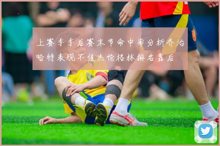 上赛季季后赛末节命中率分析乔治哈特表现不佳杰伦格林排名靠后