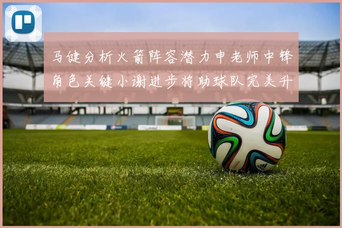 马健分析火箭阵容潜力申老师中锋角色关键小谢进步将助球队完美升级