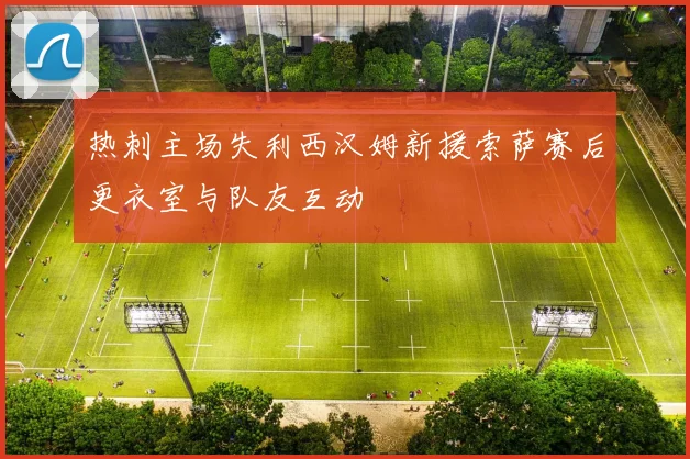 热刺主场失利西汉姆新援索萨赛后更衣室与队友互动