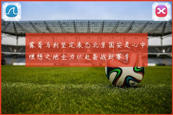 蒙哥马利坚定表态北京国安是心中理想之地全力以赴备战新赛季