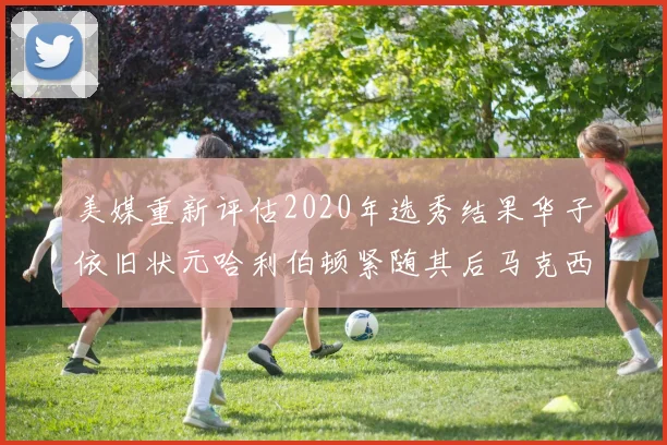 美媒重新评估2020年选秀结果华子依旧状元哈利伯顿紧随其后马克西位列探花