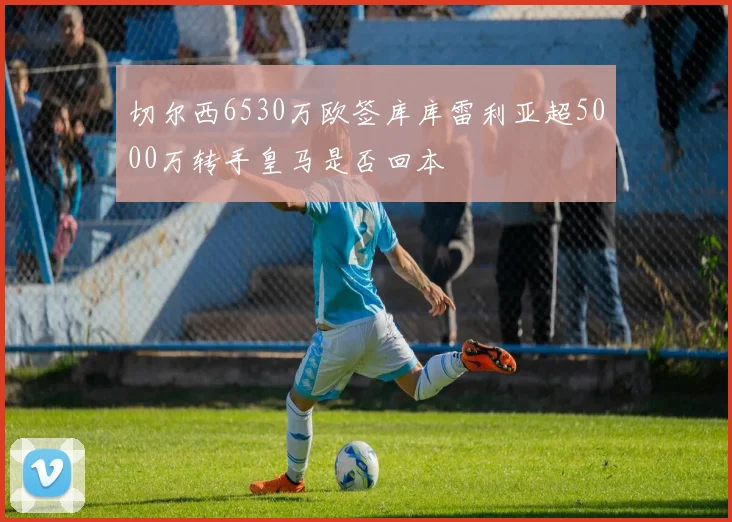 切尔西6530万欧签库库雷利亚超5000万转手皇马是否回本