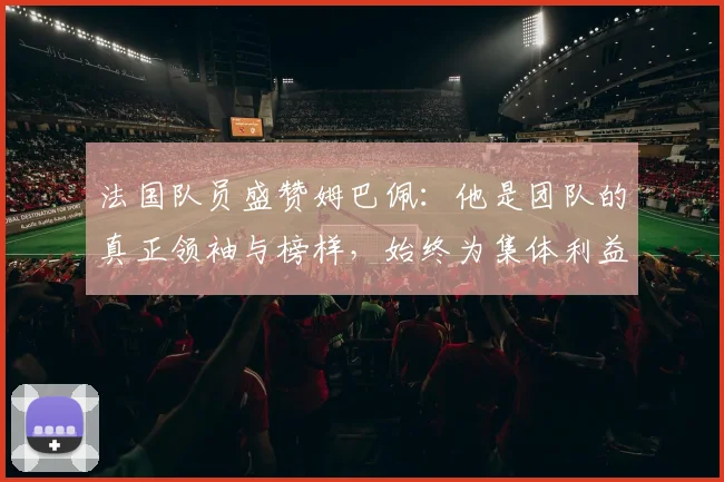 法国队员盛赞姆巴佩：他是团队的真正领袖与榜样，始终为集体利益考虑