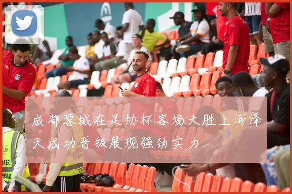 成都蓉城在足协杯客场大胜上海泽天成功晋级展现强劲实力