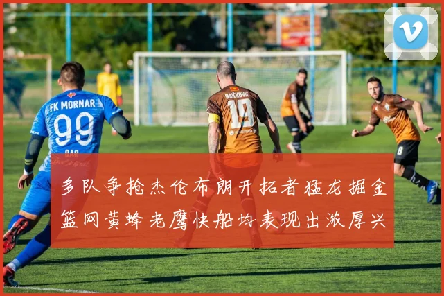 多队争抢杰伦布朗开拓者猛龙掘金篮网黄蜂老鹰快船均表现出浓厚兴趣