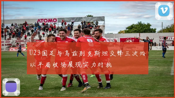 U23国足与乌兹别克斯坦交锋三次均以平局收场展现实力对抗