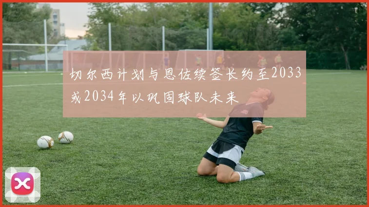 切尔西计划与恩佐续签长约至2033或2034年以巩固球队未来