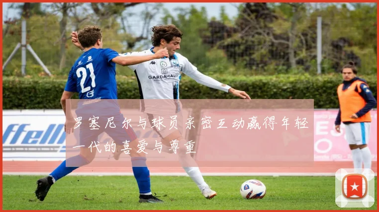罗塞尼尔与球员亲密互动赢得年轻一代的喜爱与尊重