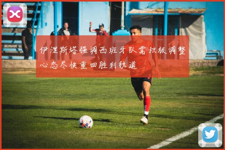 伊涅斯塔强调西班牙队需积极调整心态尽快重回胜利轨道